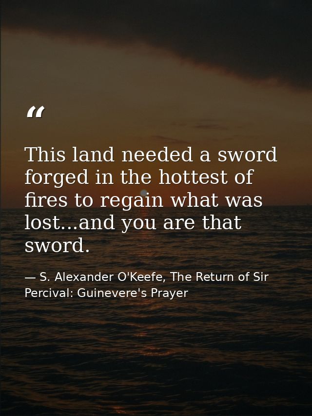 This land needed a sword forged in the hottest of fires to regain what was lost...and you are that sword. — S. Alexander O'Keefe, The Return of Sir Percival: Guinevere's Prayer