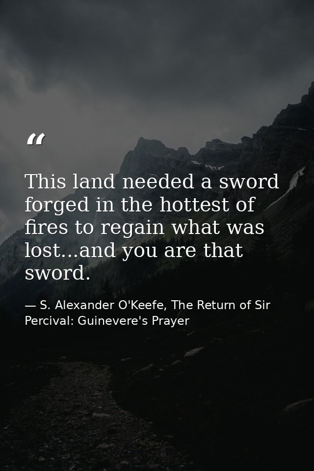 This land needed a sword forged in the hottest of fires to regain what was lost...and you are that sword. — S. Alexander O'Keefe, The Return of Sir Percival: Guinevere's Prayer