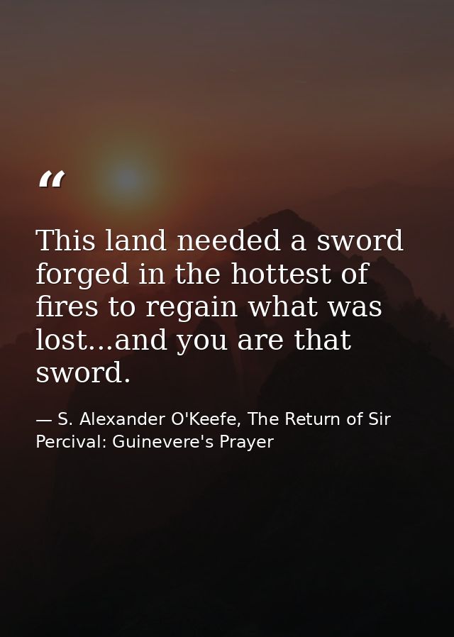 This land needed a sword forged in the hottest of fires to regain what was lost...and you are that sword. — S. Alexander O'Keefe, The Return of Sir Percival: Guinevere's Prayer
