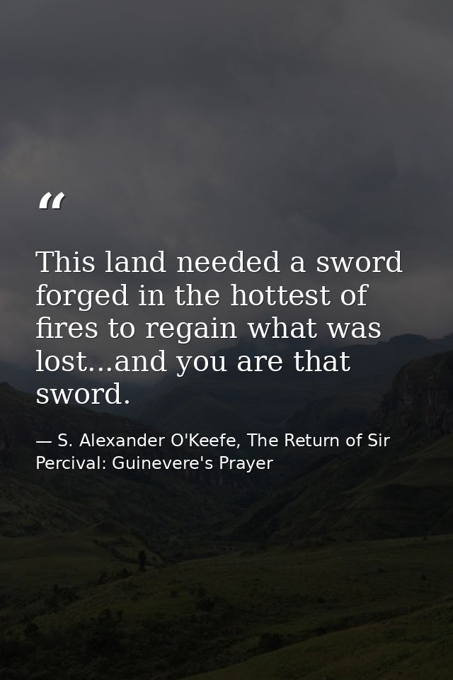 This land needed a sword forged in the hottest of fires to regain what was lost...and you are that sword. — S. Alexander O'Keefe, The Return of Sir Percival: Guinevere's Prayer
