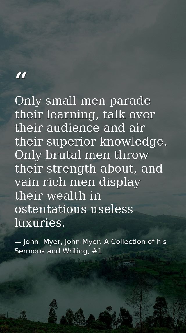 Only small men parade their learning, talk over their audience and air their superior knowledge. Only brutal men throw t — John  Myer, John Myer: A Collection of his Sermons and Writing, #1