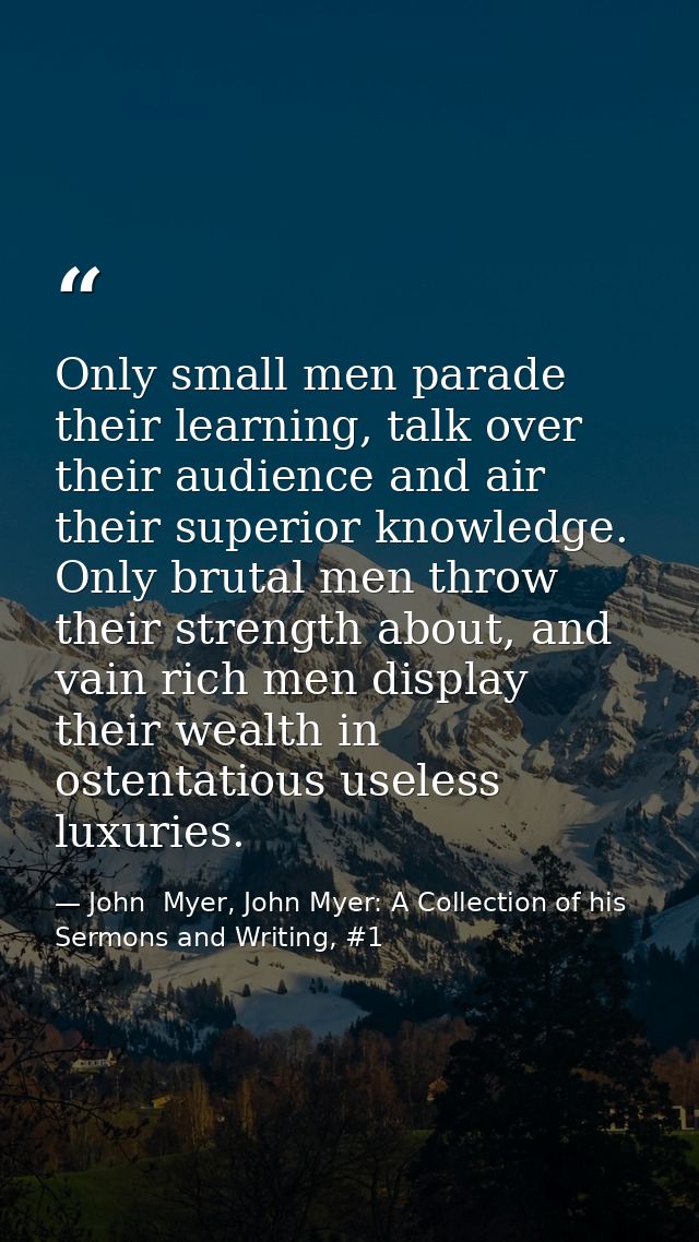 Only small men parade their learning, talk over their audience and air their superior knowledge. Only brutal men throw t — John  Myer, John Myer: A Collection of his Sermons and Writing, #1