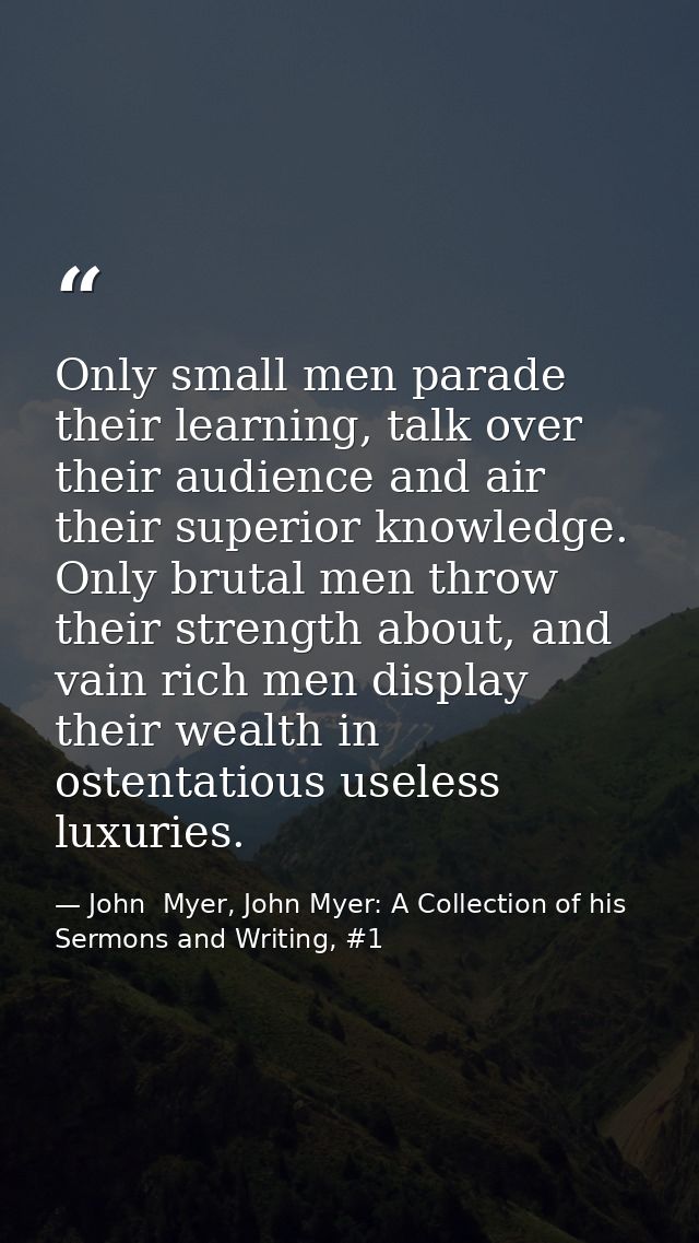 Only small men parade their learning, talk over their audience and air their superior knowledge. Only brutal men throw t — John  Myer, John Myer: A Collection of his Sermons and Writing, #1