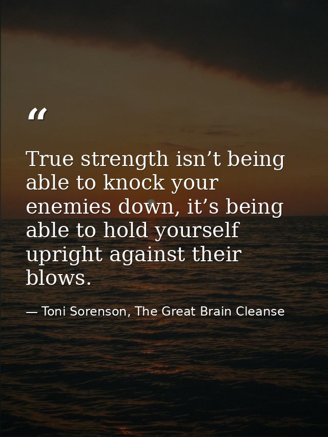True strength isn’t being able to knock your enemies down, it’s being able to hold yourself upright against their blows. — Toni Sorenson, The Great Brain Cleanse