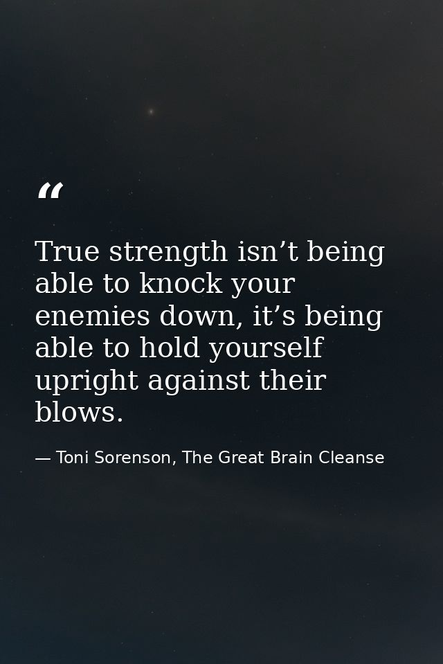 True strength isn’t being able to knock your enemies down, it’s being able to hold yourself upright against their blows. — Toni Sorenson, The Great Brain Cleanse