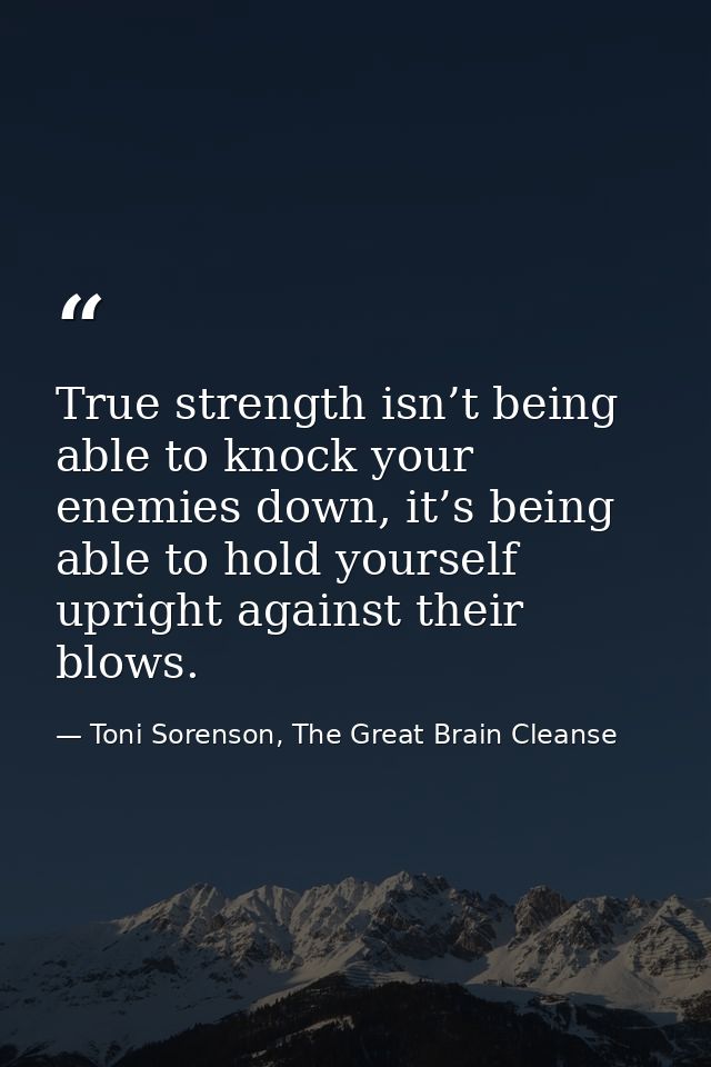 True strength isn’t being able to knock your enemies down, it’s being able to hold yourself upright against their blows. — Toni Sorenson, The Great Brain Cleanse