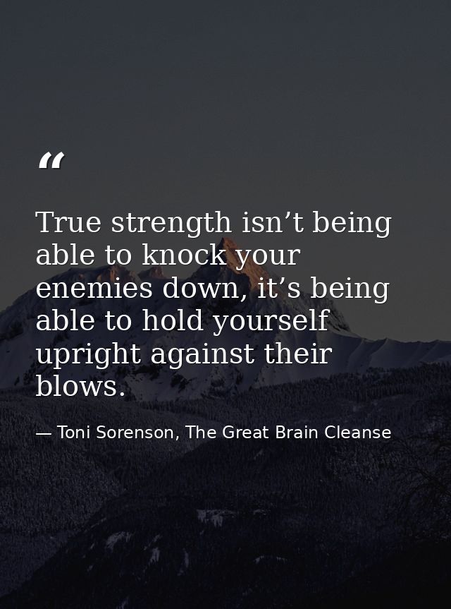 True strength isn’t being able to knock your enemies down, it’s being able to hold yourself upright against their blows. — Toni Sorenson, The Great Brain Cleanse