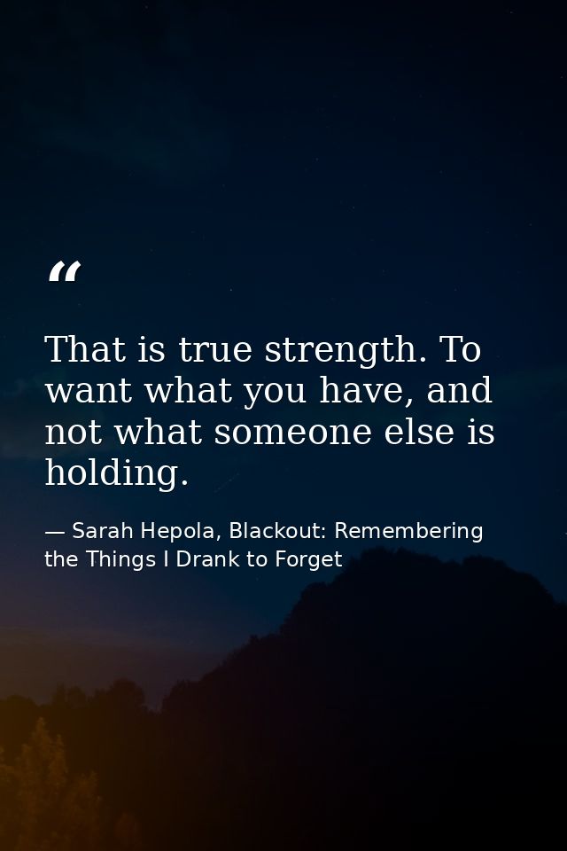 That is true strength. To want what you have, and not what someone else is holding. — Sarah Hepola, Blackout: Remembering the Things I Drank to Forget