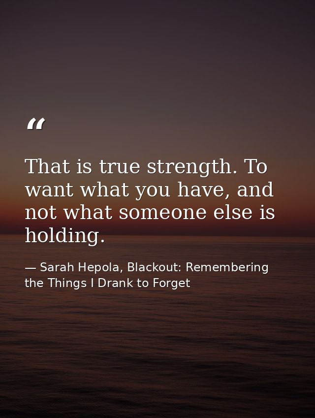 That is true strength. To want what you have, and not what someone else is holding. — Sarah Hepola, Blackout: Remembering the Things I Drank to Forget