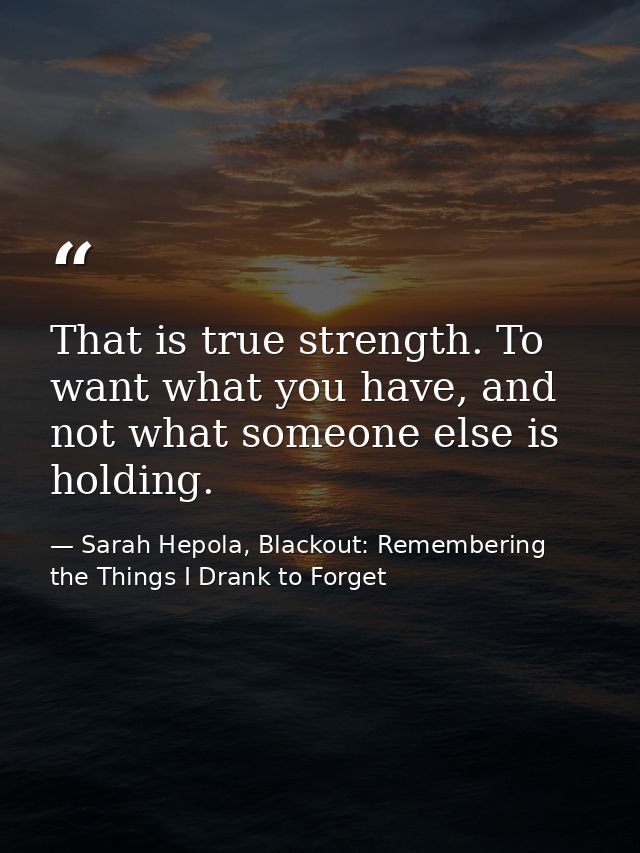That is true strength. To want what you have, and not what someone else is holding. — Sarah Hepola, Blackout: Remembering the Things I Drank to Forget