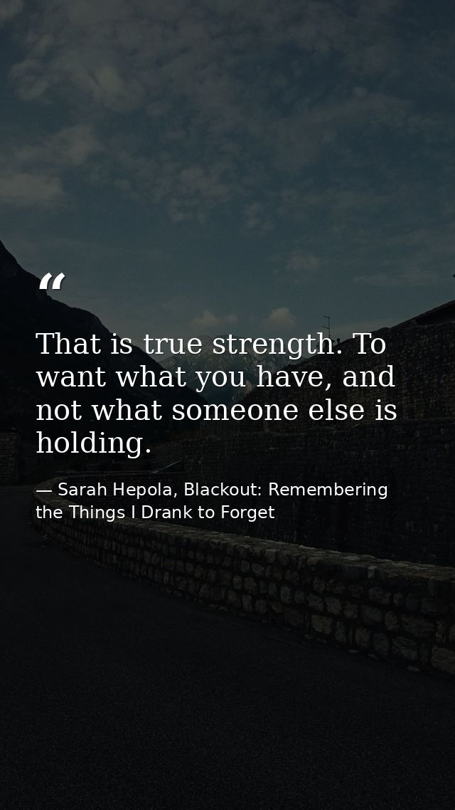 That is true strength. To want what you have, and not what someone else is holding. — Sarah Hepola, Blackout: Remembering the Things I Drank to Forget