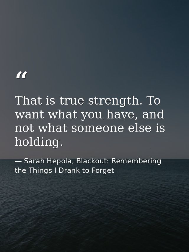 That is true strength. To want what you have, and not what someone else is holding. — Sarah Hepola, Blackout: Remembering the Things I Drank to Forget
