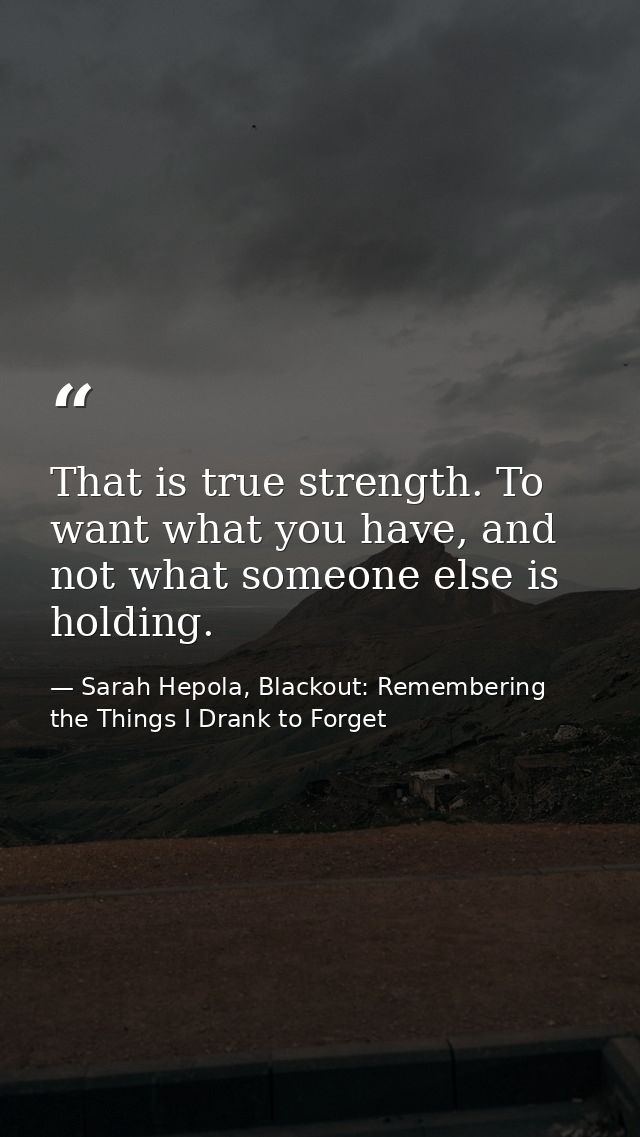 That is true strength. To want what you have, and not what someone else is holding. — Sarah Hepola, Blackout: Remembering the Things I Drank to Forget