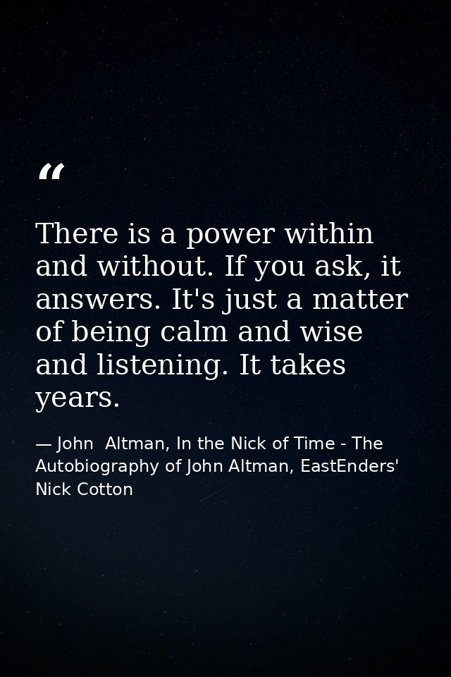 There is a power within and without. If you ask, it answers. It's just a matter of being calm and wise and listening. It — John  Altman, In the Nick of Time - The Autobiography of John Altman, EastEnders' Nick Cotton