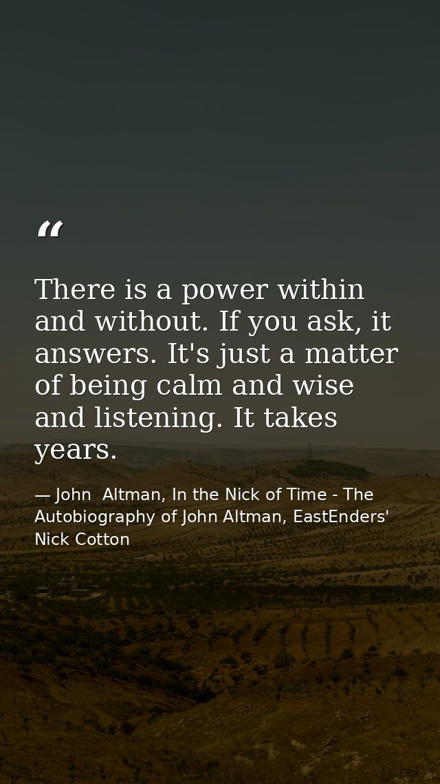 There is a power within and without. If you ask, it answers. It's just a matter of being calm and wise and listening. It — John  Altman, In the Nick of Time - The Autobiography of John Altman, EastEnders' Nick Cotton