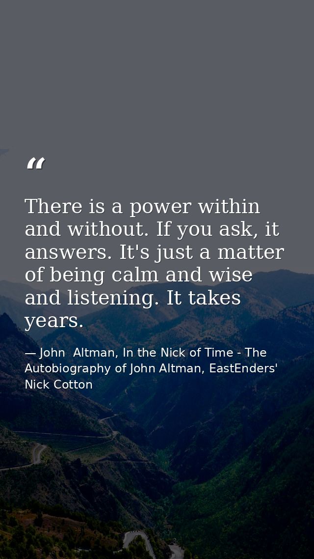 There is a power within and without. If you ask, it answers. It's just a matter of being calm and wise and listening. It — John  Altman, In the Nick of Time - The Autobiography of John Altman, EastEnders' Nick Cotton