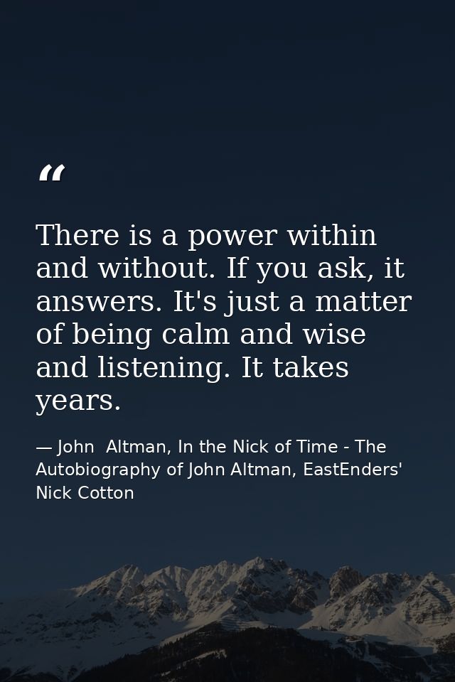 There is a power within and without. If you ask, it answers. It's just a matter of being calm and wise and listening. It — John  Altman, In the Nick of Time - The Autobiography of John Altman, EastEnders' Nick Cotton