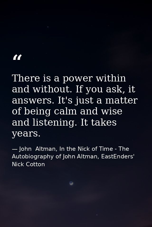 There is a power within and without. If you ask, it answers. It's just a matter of being calm and wise and listening. It — John  Altman, In the Nick of Time - The Autobiography of John Altman, EastEnders' Nick Cotton