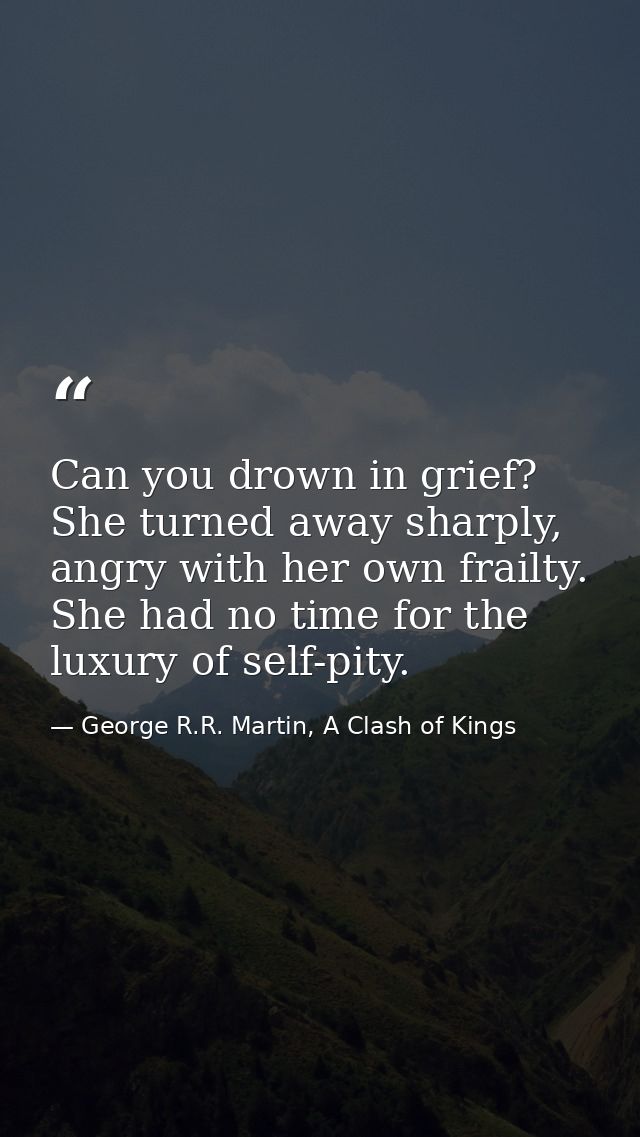 Can you drown in grief? She turned away sharply, angry with her own frailty. She had no time for the luxury of self-pity — George R.R. Martin, A Clash of Kings