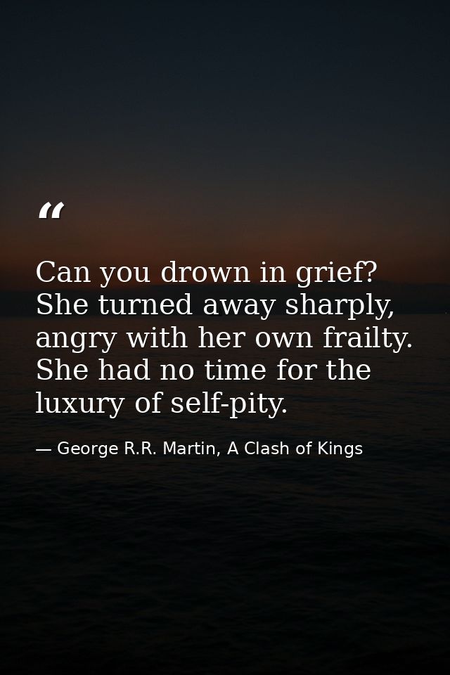 Can you drown in grief? She turned away sharply, angry with her own frailty. She had no time for the luxury of self-pity — George R.R. Martin, A Clash of Kings