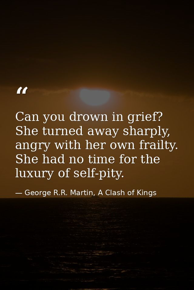 Can you drown in grief? She turned away sharply, angry with her own frailty. She had no time for the luxury of self-pity — George R.R. Martin, A Clash of Kings