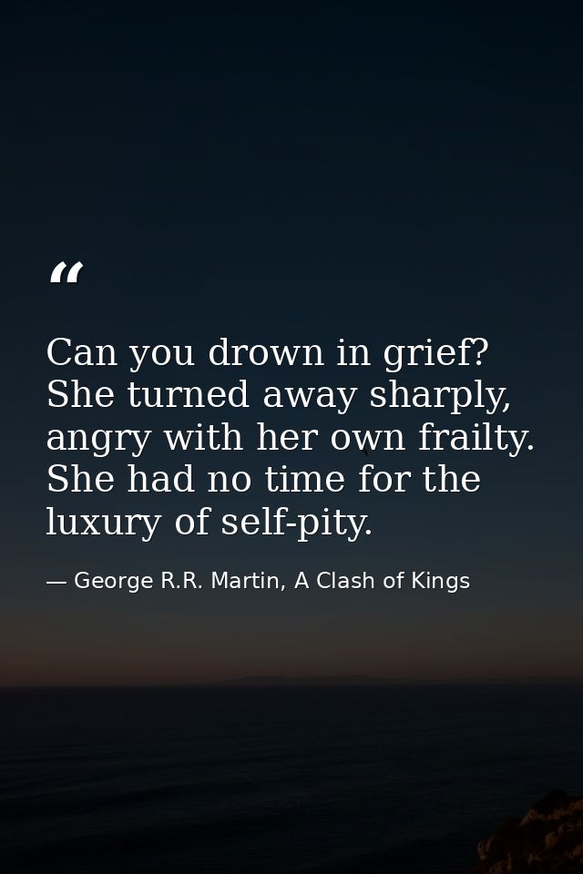 Can you drown in grief? She turned away sharply, angry with her own frailty. She had no time for the luxury of self-pity — George R.R. Martin, A Clash of Kings