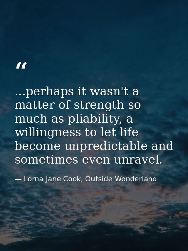 ...perhaps it wasn't a matter of strength so much as pliability, a willingness to let life become unpredictable and some — Lorna Jane Cook, Outside Wonderland