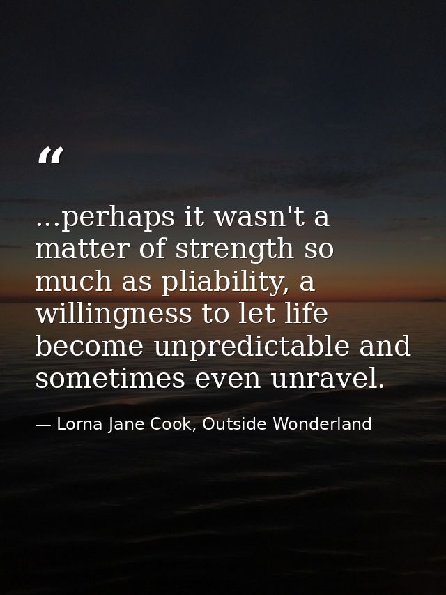 ...perhaps it wasn't a matter of strength so much as pliability, a willingness to let life become unpredictable and some — Lorna Jane Cook, Outside Wonderland