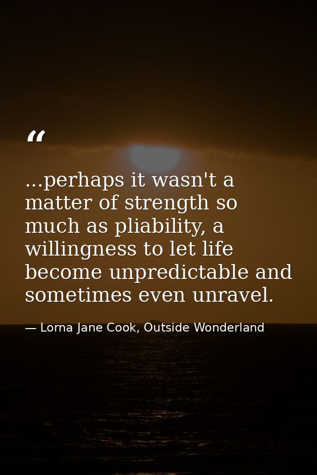 ...perhaps it wasn't a matter of strength so much as pliability, a willingness to let life become unpredictable and some — Lorna Jane Cook, Outside Wonderland