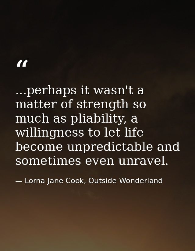 ...perhaps it wasn't a matter of strength so much as pliability, a willingness to let life become unpredictable and some — Lorna Jane Cook, Outside Wonderland