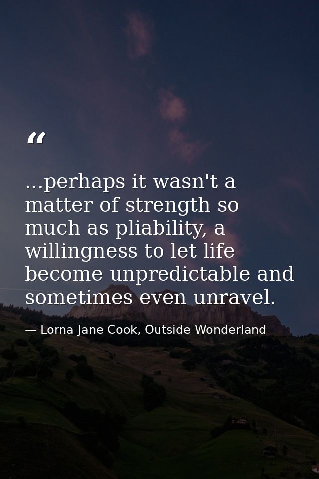 ...perhaps it wasn't a matter of strength so much as pliability, a willingness to let life become unpredictable and some — Lorna Jane Cook, Outside Wonderland