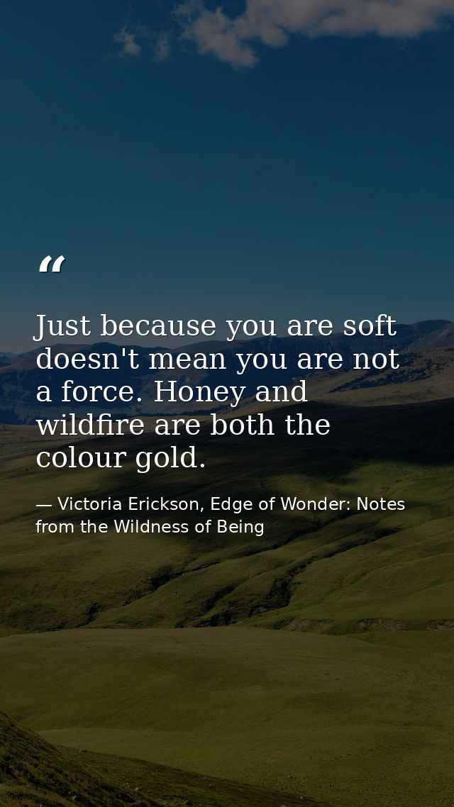 Just because you are soft doesn't mean you are not a force. Honey and wildfire are both the colour gold. — Victoria Erickson, Edge of Wonder: Notes from the Wildness of Being