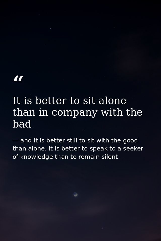 It is better to sit alone than in company with the bad — and it is better still to sit with the good than alone. It is better to speak to a seeker of knowledge than to remain silent