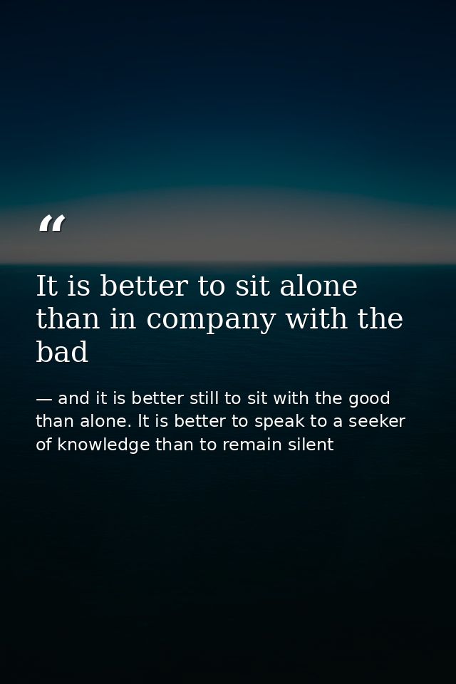 It is better to sit alone than in company with the bad — and it is better still to sit with the good than alone. It is better to speak to a seeker of knowledge than to remain silent