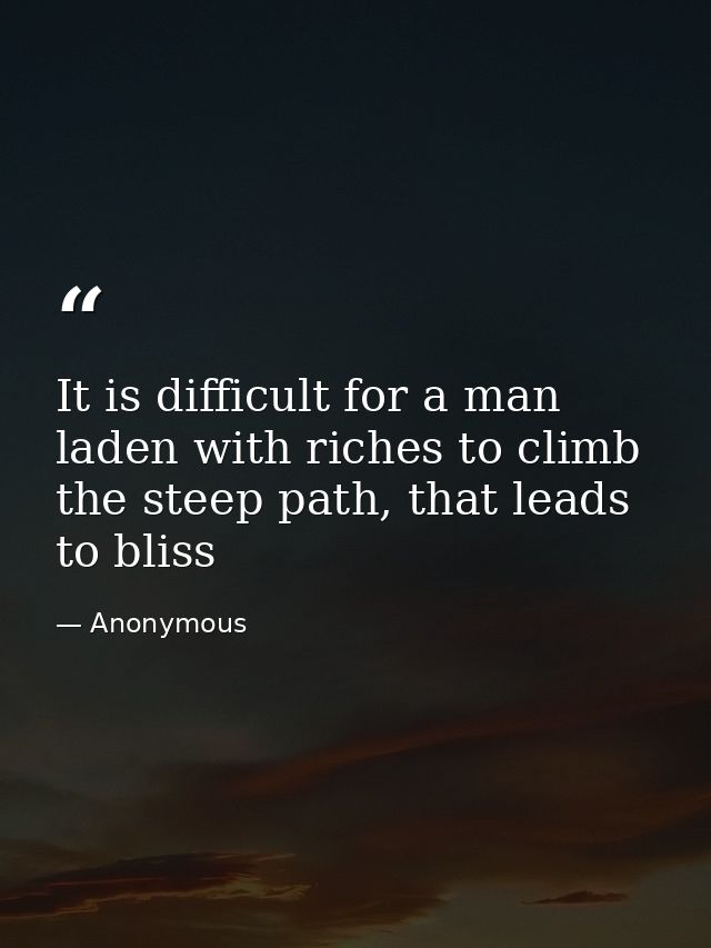 It is difficult for a man laden with riches to climb the steep path, that leads to bliss — Anonymous