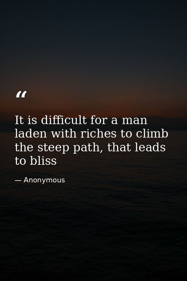 It is difficult for a man laden with riches to climb the steep path, that leads to bliss — Anonymous