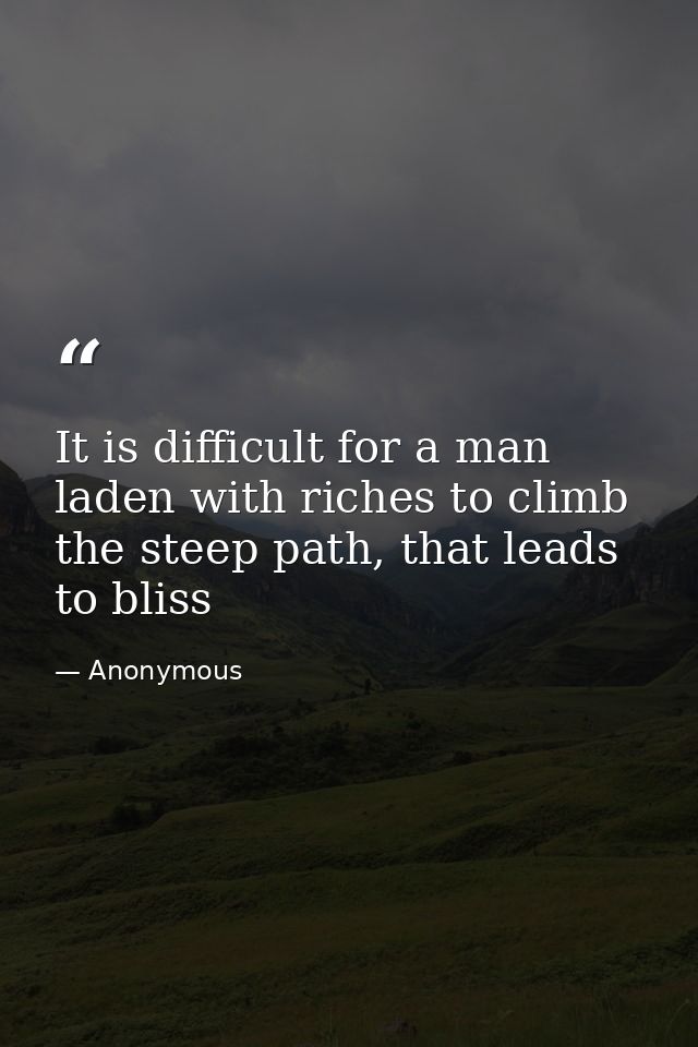 It is difficult for a man laden with riches to climb the steep path, that leads to bliss — Anonymous