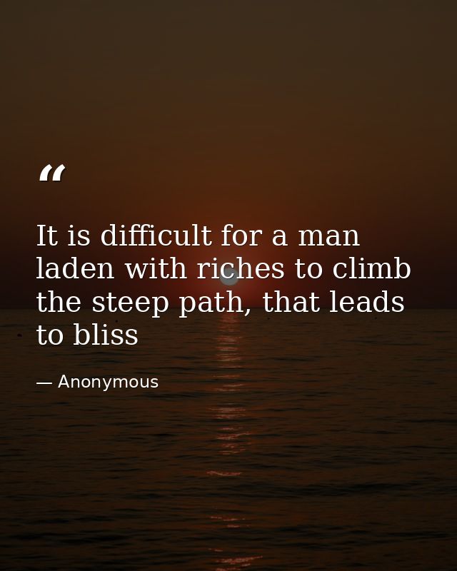 It is difficult for a man laden with riches to climb the steep path, that leads to bliss — Anonymous