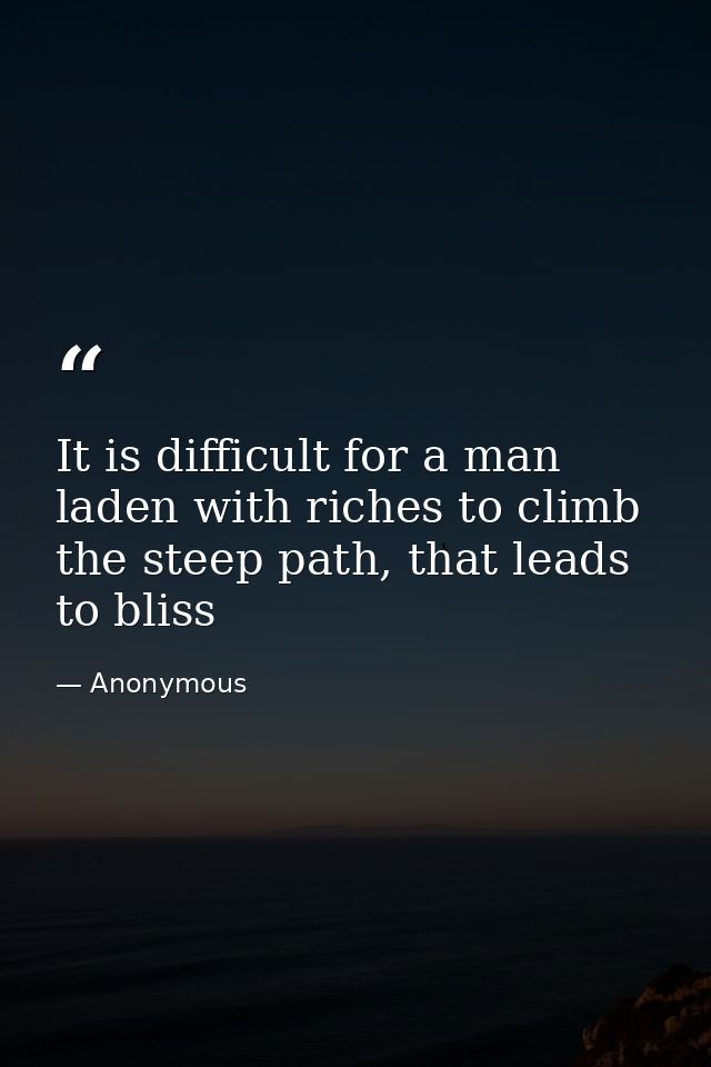It is difficult for a man laden with riches to climb the steep path, that leads to bliss — Anonymous