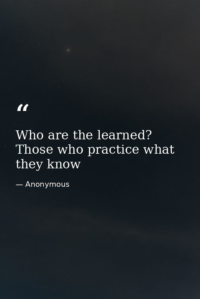 Who are the learned? Those who practice what they know — Anonymous