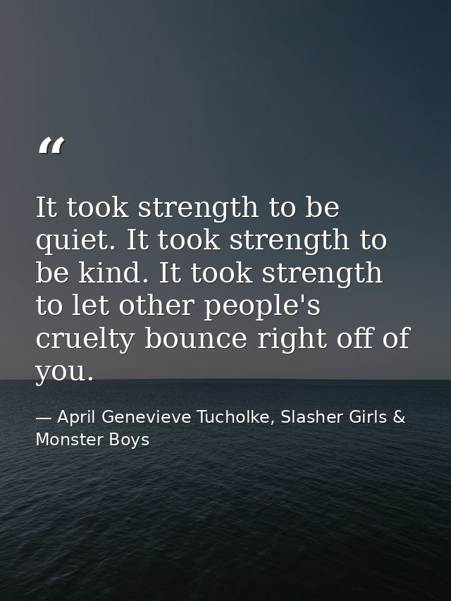 It took strength to be quiet. It took strength to be kind. It took strength to let other people's cruelty bounce right o — April Genevieve Tucholke, Slasher Girls & Monster Boys