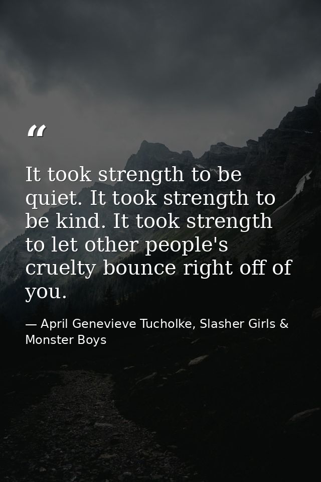 It took strength to be quiet. It took strength to be kind. It took strength to let other people's cruelty bounce right o — April Genevieve Tucholke, Slasher Girls & Monster Boys