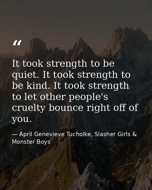It took strength to be quiet. It took strength to be kind. It took strength to let other people's cruelty bounce right o — April Genevieve Tucholke, Slasher Girls & Monster Boys