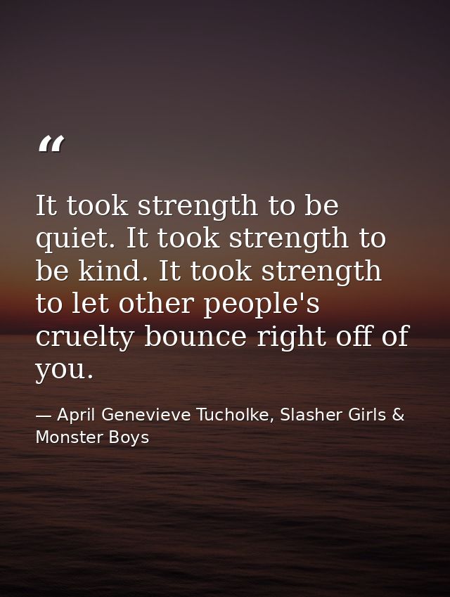 It took strength to be quiet. It took strength to be kind. It took strength to let other people's cruelty bounce right o — April Genevieve Tucholke, Slasher Girls & Monster Boys