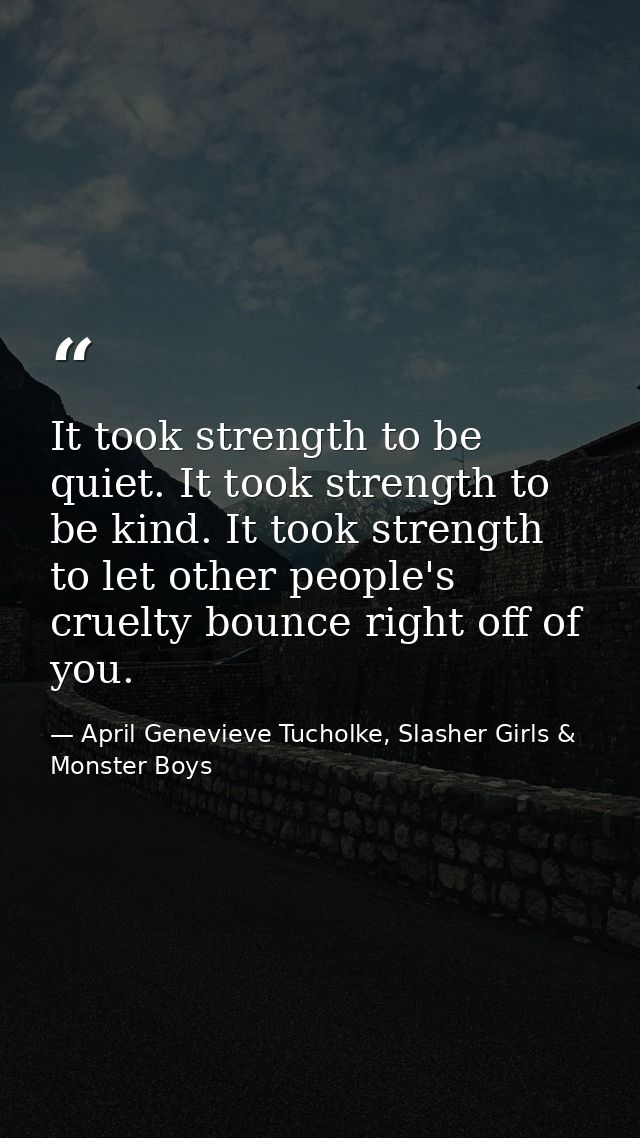 It took strength to be quiet. It took strength to be kind. It took strength to let other people's cruelty bounce right o — April Genevieve Tucholke, Slasher Girls & Monster Boys