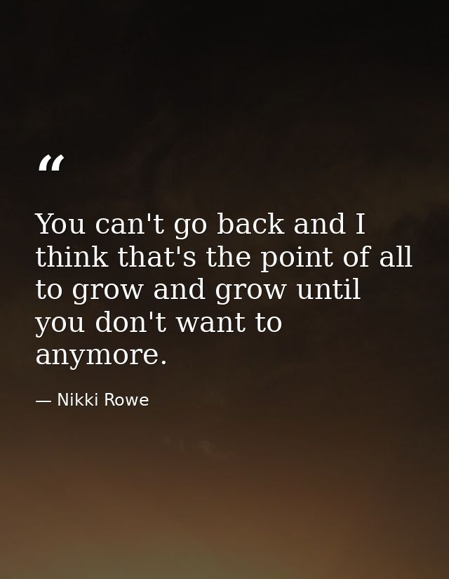 You can't go back and I think that's the point of all to grow and grow until you don't want to anymore. — Nikki Rowe