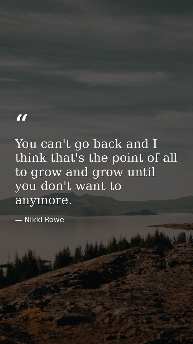 You can't go back and I think that's the point of all to grow and grow until you don't want to anymore. — Nikki Rowe