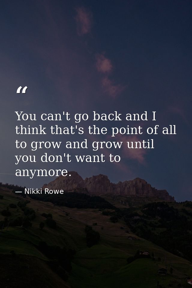 You can't go back and I think that's the point of all to grow and grow until you don't want to anymore. — Nikki Rowe