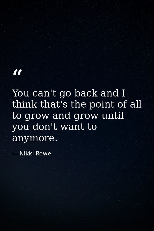 You can't go back and I think that's the point of all to grow and grow until you don't want to anymore. — Nikki Rowe