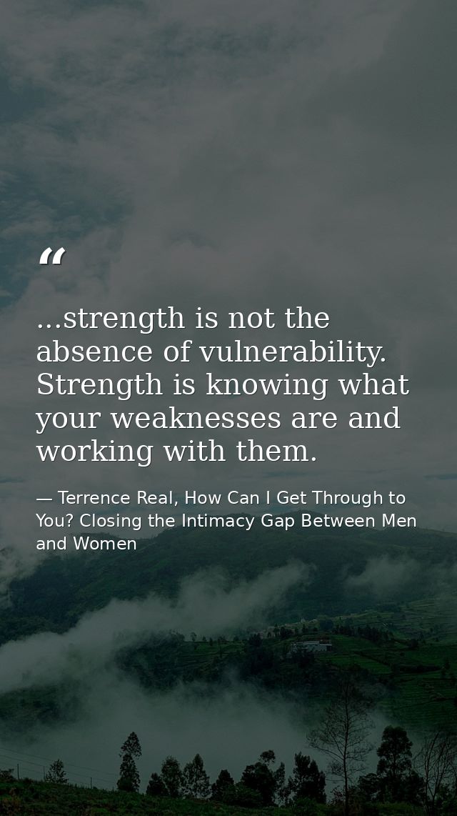 ...strength is not the absence of vulnerability. Strength is knowing what your weaknesses are and working with them. — Terrence Real, How Can I Get Through to You? Closing the Intimacy Gap Between Men and Women